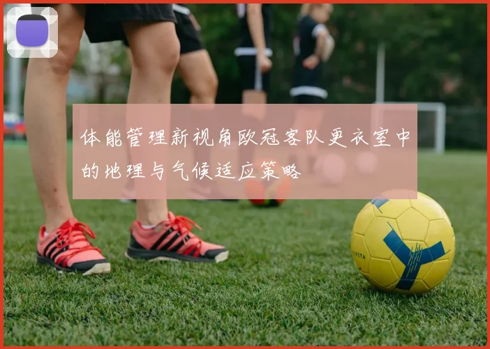 体能管理新视角欧冠客队更衣室中的地理与气候适应策略